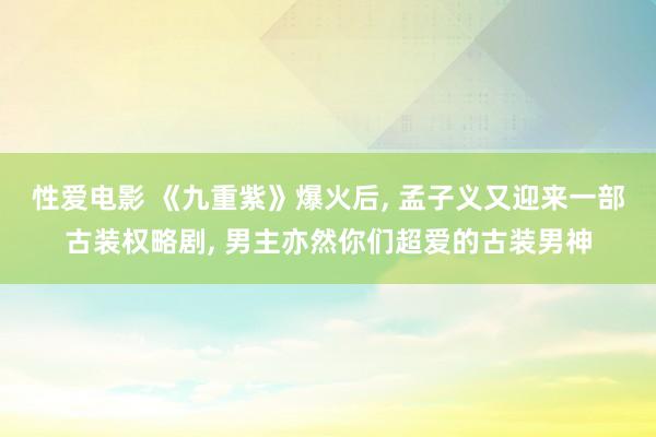 性爱电影 《九重紫》爆火后， 孟子义又迎来一部古装权略剧， 男主亦然你们超爱的古装男神