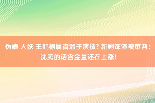 伪娘 人妖 王鹤棣属街溜子演技? 新剧饰演被审判: 沈腾的话含金量还在上涨!