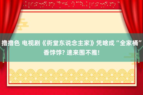 撸撸色 电视剧《衖堂东说念主家》凭啥成“全家桶”香饽饽? 速来围不雅!