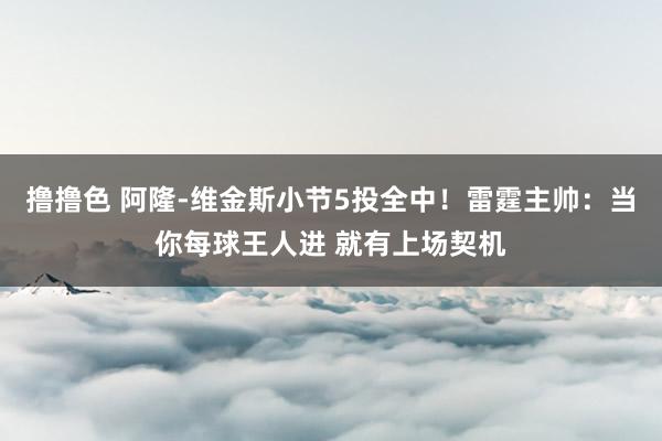 撸撸色 阿隆-维金斯小节5投全中！雷霆主帅：当你每球王人进 就有上场契机