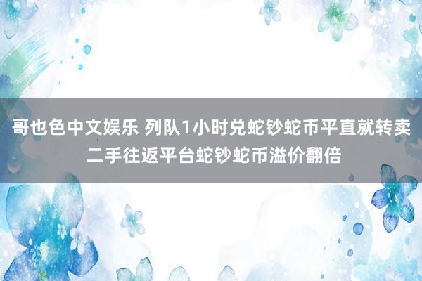 哥也色中文娱乐 列队1小时兑蛇钞蛇币平直就转卖 二手往返平台蛇钞蛇币溢价翻倍