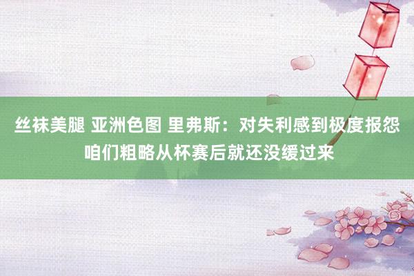 丝袜美腿 亚洲色图 里弗斯：对失利感到极度报怨 咱们粗略从杯