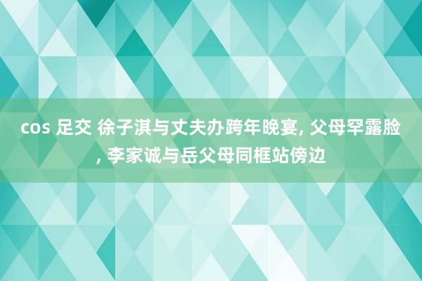 cos 足交 徐子淇与丈夫办跨年晚宴, 父母罕露脸, 李家诚