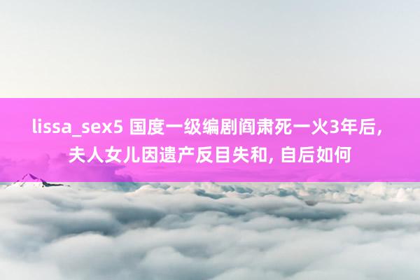 lissa_sex5 国度一级编剧阎肃死一火3年后, 夫人女