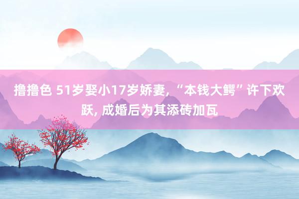 撸撸色 51岁娶小17岁娇妻, “本钱大鳄”许下欢跃, 成婚