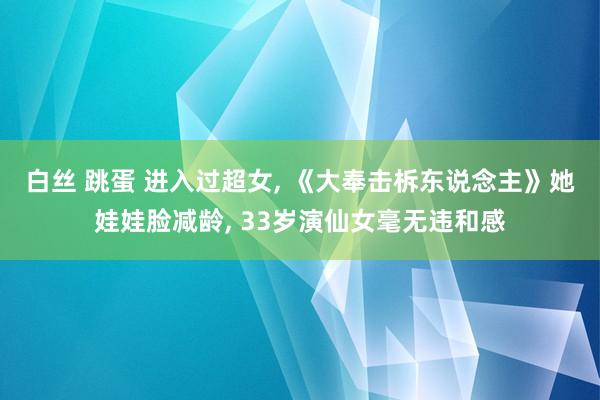 白丝 跳蛋 进入过超女， 《大奉击柝东说念主》她娃娃脸减龄， 33岁演仙女毫无违和感