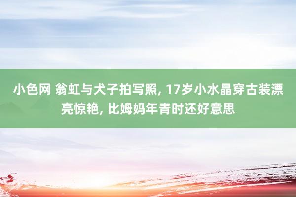 小色网 翁虹与犬子拍写照, 17岁小水晶穿古装漂亮惊艳, 比