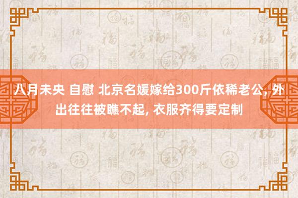 八月未央 自慰 北京名媛嫁给300斤依稀老公, 外出往往被瞧