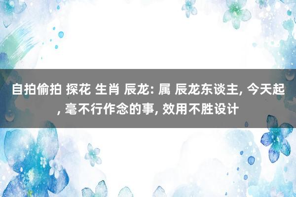 自拍偷拍 探花 生肖 辰龙: 属 辰龙东谈主, 今天起, 毫