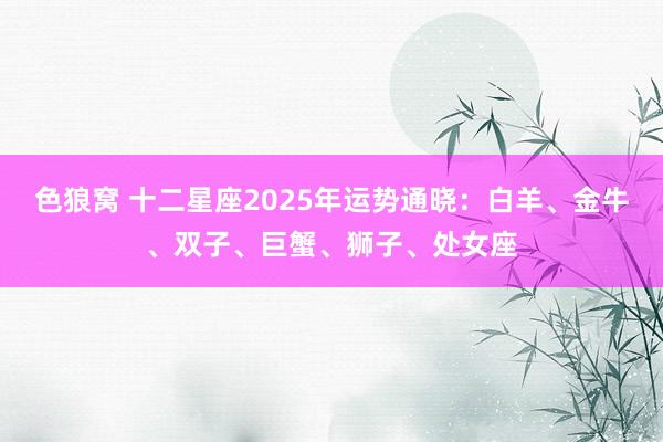 色狼窝 十二星座2025年运势通晓：白羊、金牛、双子、巨蟹、狮子、处女座