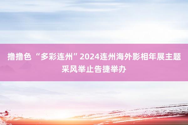 撸撸色 “多彩连州”2024连州海外影相年展主题采风举止告捷