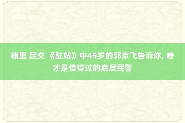 楠里 足交 《驻站》中45岁的郭京飞告诉你， 啥才是信得过的底层民警