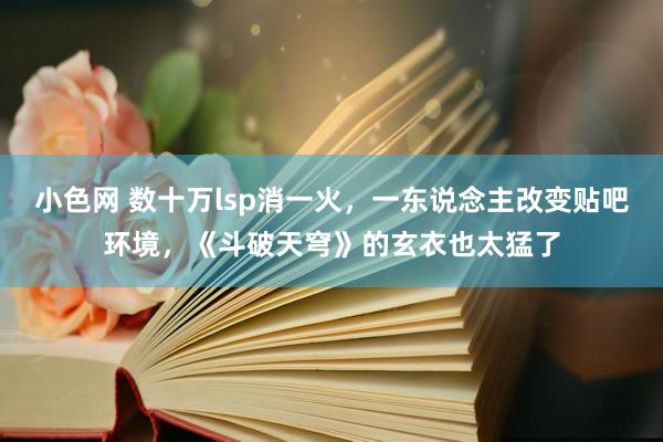 小色网 数十万lsp消一火，一东说念主改变贴吧环境，《斗破天