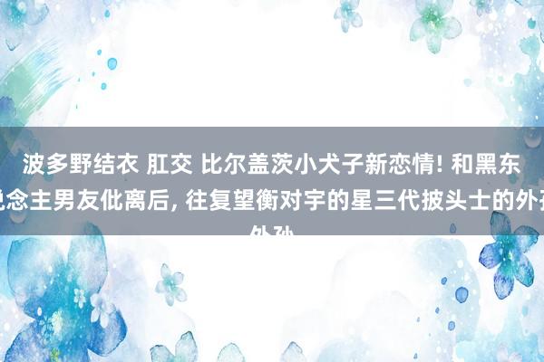 波多野结衣 肛交 比尔盖茨小犬子新恋情! 和黑东说念主男友仳