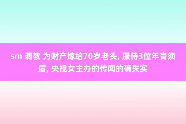 sm 调教 为财产嫁给70岁老头， 服待3位年青须眉， 央视女主办的传闻的确失实