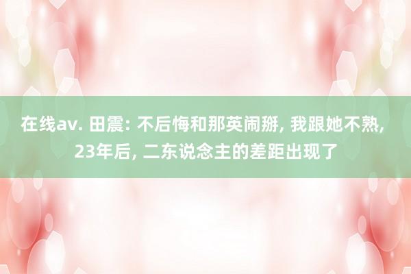 在线av. 田震: 不后悔和那英闹掰， 我跟她不熟， 23年后， 二东说念主的差距出现了