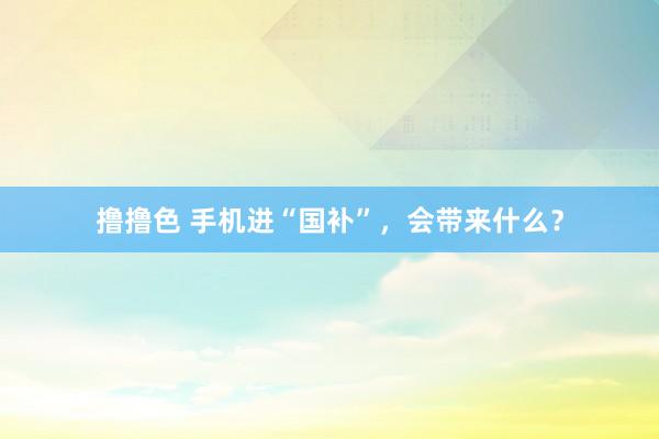 撸撸色 手机进“国补”，会带来什么？