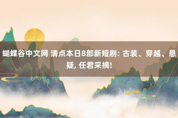 蝴蝶谷中文网 清点本日8部新短剧: 古装、穿越、悬疑， 任君采摘!