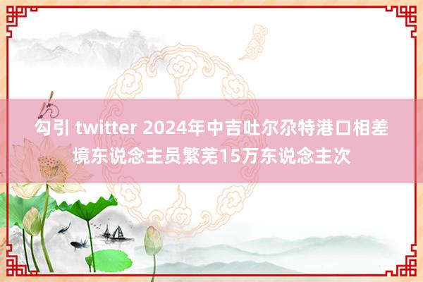 勾引 twitter 2024年中吉吐尔尕特港口相差境东说念主员繁芜15万东说念主次