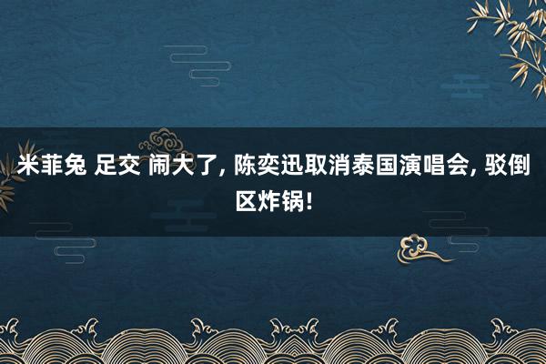 米菲兔 足交 闹大了， 陈奕迅取消泰国演唱会， 驳倒区炸锅!