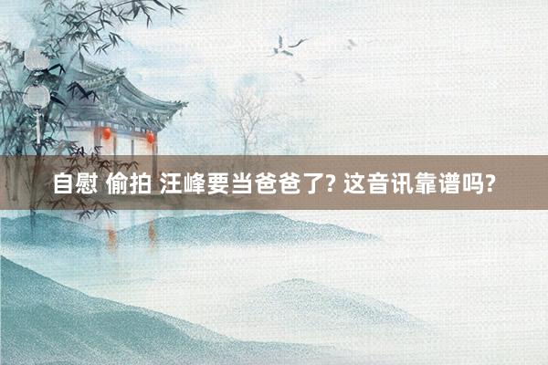 自慰 偷拍 汪峰要当爸爸了? 这音讯靠谱吗?