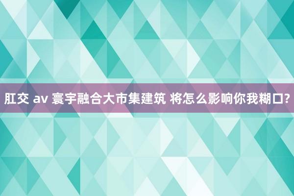 肛交 av 寰宇融合大市集建筑 将怎么影响你我糊口?