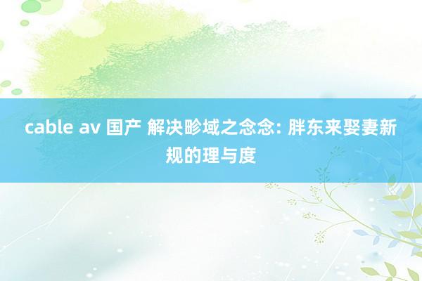 cable av 国产 解决畛域之念念: 胖东来娶妻新规的理与度