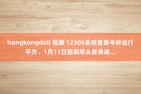 hongkongdoll 视频 12306系统售票岑岭运行平