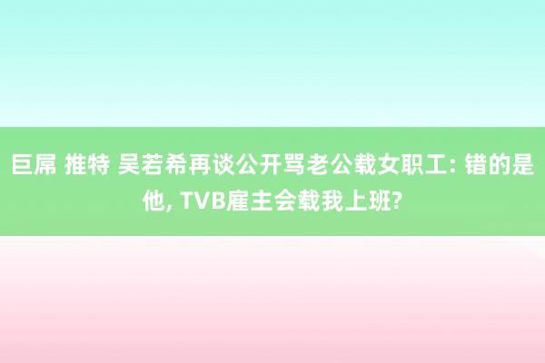 巨屌 推特 吴若希再谈公开骂老公载女职工: 错的是他， TVB雇主会载我上班?