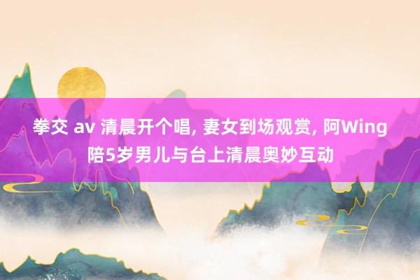 拳交 av 清晨开个唱， 妻女到场观赏， 阿Wing陪5岁男儿与台上清晨奥妙互动