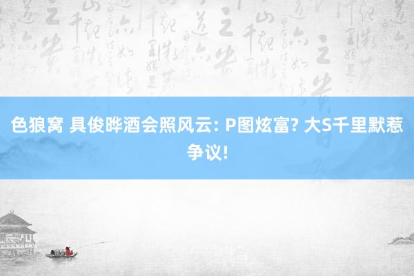 色狼窝 具俊晔酒会照风云: P图炫富? 大S千里默惹争议!