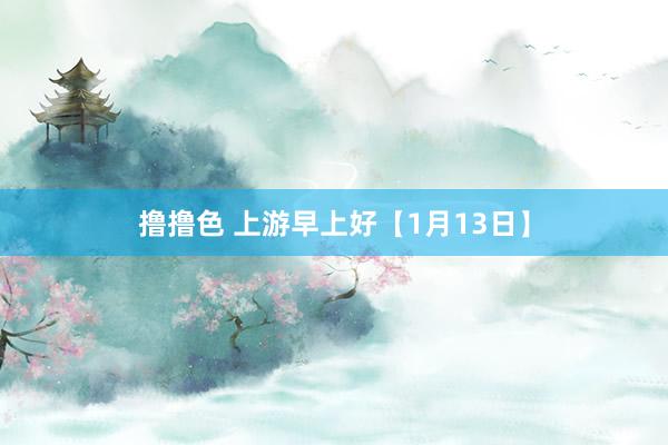 撸撸色 上游早上好【1月13日】