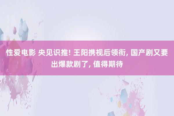 性爱电影 央见识推! 王阳携视后领衔， 国产剧又要出爆款剧了， 值得期待