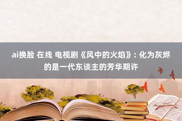 ai换脸 在线 电视剧《风中的火焰》: 化为灰烬的是一代东谈