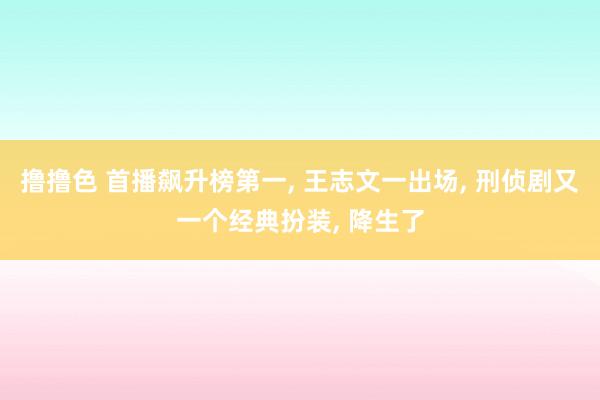 撸撸色 首播飙升榜第一, 王志文一出场, 刑侦剧又一个经典扮