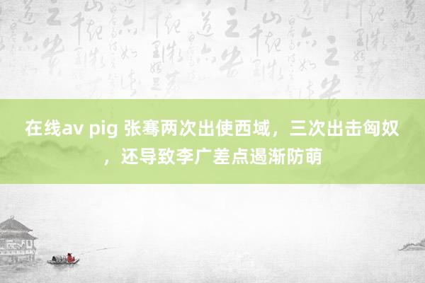 在线av pig 张骞两次出使西域，三次出击匈奴，还导致李广差点遏渐防萌