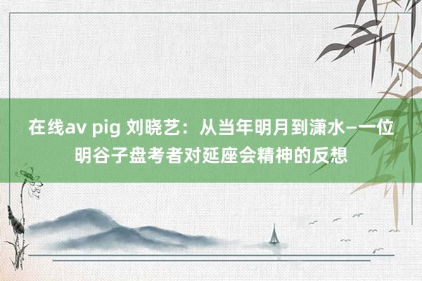 在线av pig 刘晓艺：从当年明月到潇水—一位明谷子盘考者对延座会精神的反想