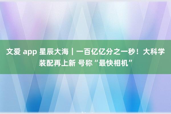 文爱 app 星辰大海｜一百亿亿分之一秒！大科学装配再上新 号称“最快相机”