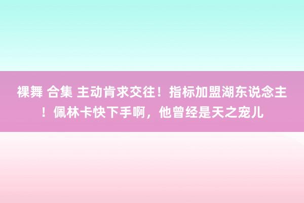 裸舞 合集 主动肯求交往！指标加盟湖东说念主！佩林卡快下手啊，他曾经是天之宠儿