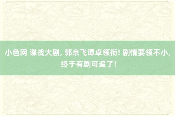 小色网 谍战大剧, 郭京飞谭卓领衔! 剧情要领不小, 终于有