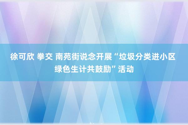 徐可欣 拳交 南苑街说念开展“垃圾分类进小区 绿色生计共鼓励