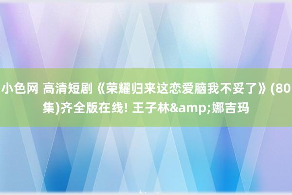 小色网 高清短剧《荣耀归来这恋爱脑我不妥了》(80集)齐全版