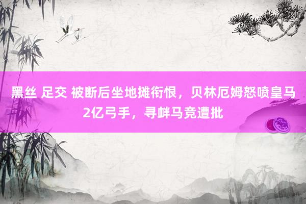 黑丝 足交 被断后坐地摊衔恨，贝林厄姆怒喷皇马2亿弓手，寻衅