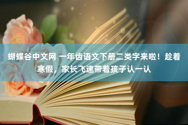 蝴蝶谷中文网 一年齿语文下册二类字来啦！趁着寒假，家长飞速带