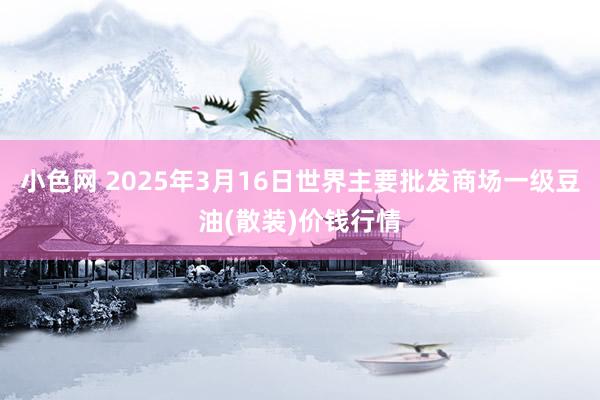 小色网 2025年3月16日世界主要批发商场一级豆油(散装)