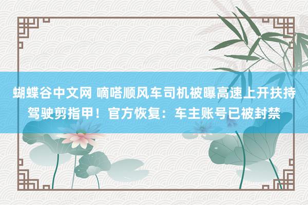 蝴蝶谷中文网 嘀嗒顺风车司机被曝高速上开扶持驾驶剪指甲！官方恢复：车主账号已被封禁