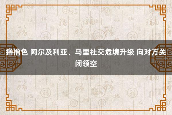 撸撸色 阿尔及利亚、马里社交危境升级 向对方关闭领空