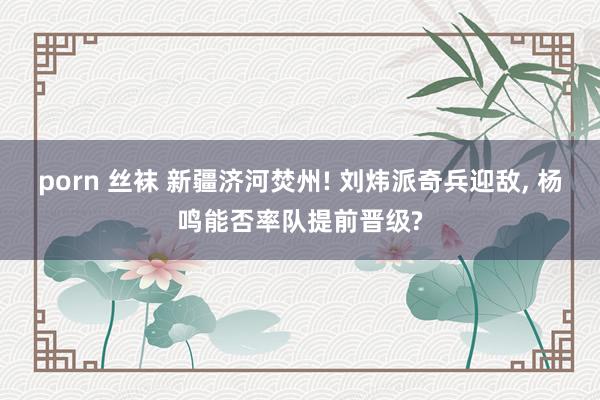 porn 丝袜 新疆济河焚州! 刘炜派奇兵迎敌, 杨鸣能否率