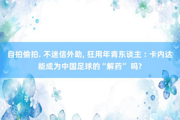 自拍偷拍. 不迷信外助, 狂用年青东谈主 : 卡内达能成为中