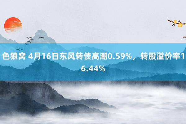 色狼窝 4月16日东风转债高潮0.59%，转股溢价率16.4